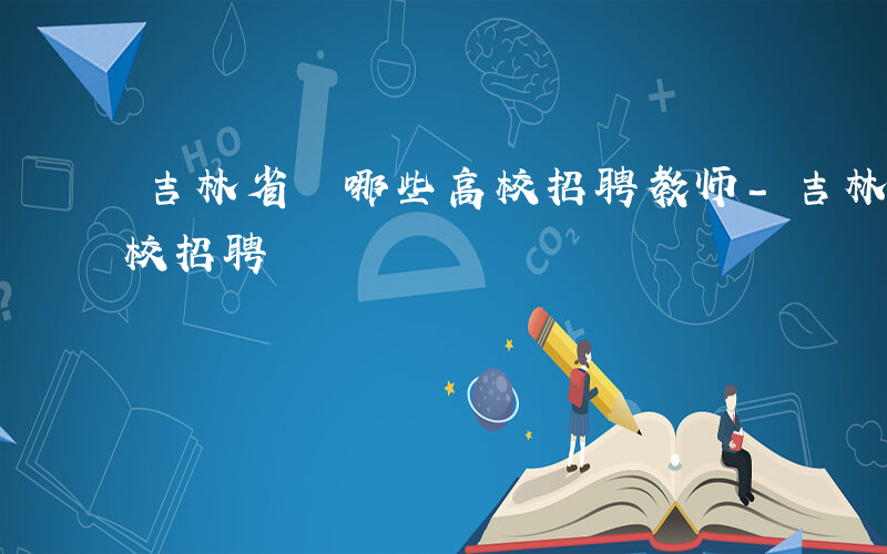 吉林省 哪些高校招聘教师-吉林省 哪些高校招聘